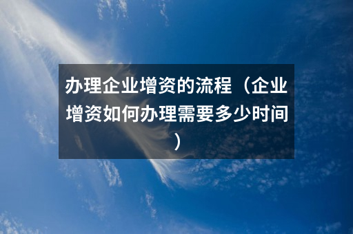 办理企业增资的流程（企业增资如何办理需要多少时间）