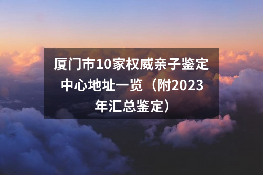 厦门市10家权威亲子鉴定中心地址一览（附2023年汇总鉴定）