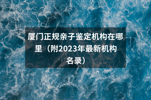 厦门正规亲子鉴定机构在哪里（附2023年最新机构名录）