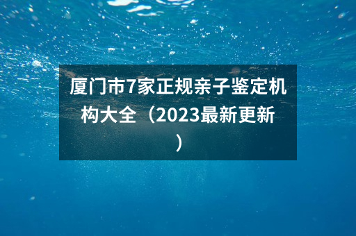 厦门市7家正规亲子鉴定机构大全（2023最新更新）