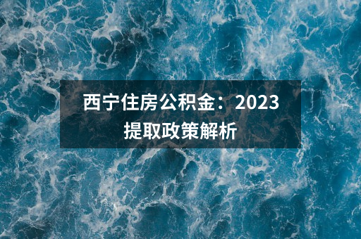 西宁住房公积金：2023提取政策解析