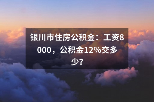 银川市住房公积金：工资8000，公积金12%交多少？