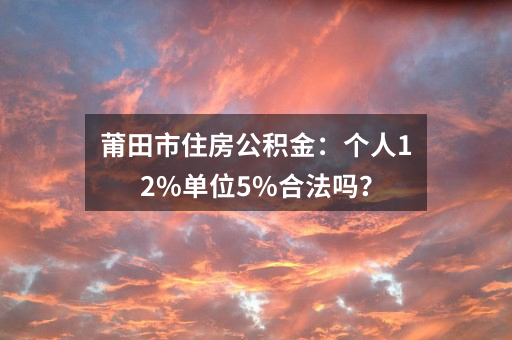 莆田市住房公积金：个人12%单位5%合法吗？