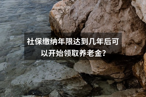 社保缴纳年限达到几年后可以开始领取养老金？