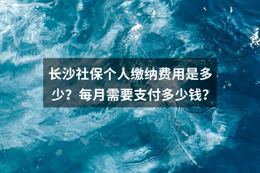 长沙社保个人缴纳费用是多少？每月需要支付多少钱？