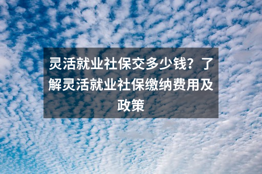 灵活就业社保交多少钱？了解灵活就业社保缴纳费用及政策