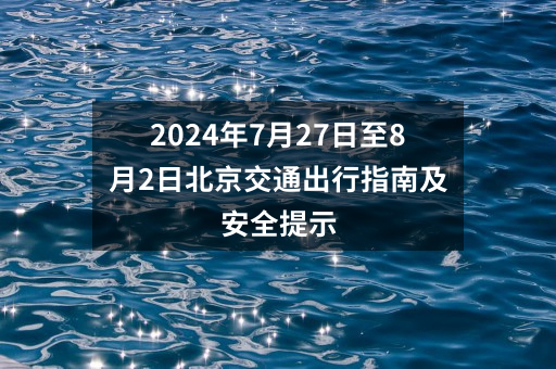 2024年7月27日至8月2日北京交通出行指南及安全提示