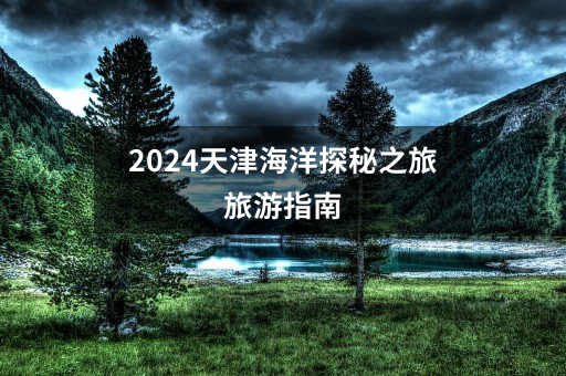 2024天津海洋探秘之旅旅游指南