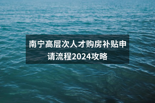 南宁高层次人才购房补贴申请流程2024攻略