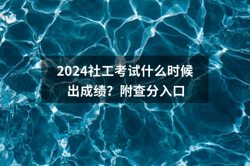 2024社工考试什么时候出成绩？附查分入口