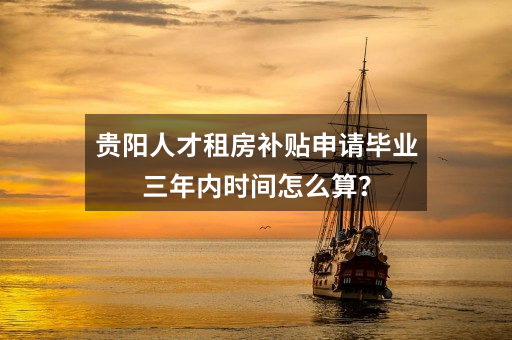 贵阳人才租房补贴申请毕业三年内时间怎么算？