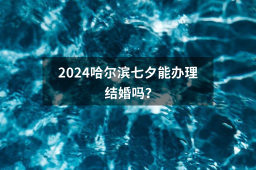 2024哈尔滨七夕能办理结婚吗？