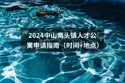 2024中山南头镇人才公寓申请指南（时间+地点）